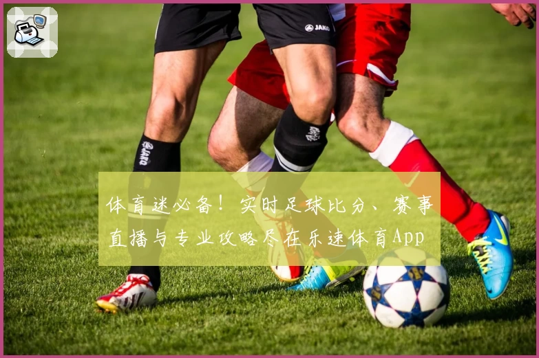 体育迷必备！实时足球比分、赛事直播与专业攻略尽在乐速体育App