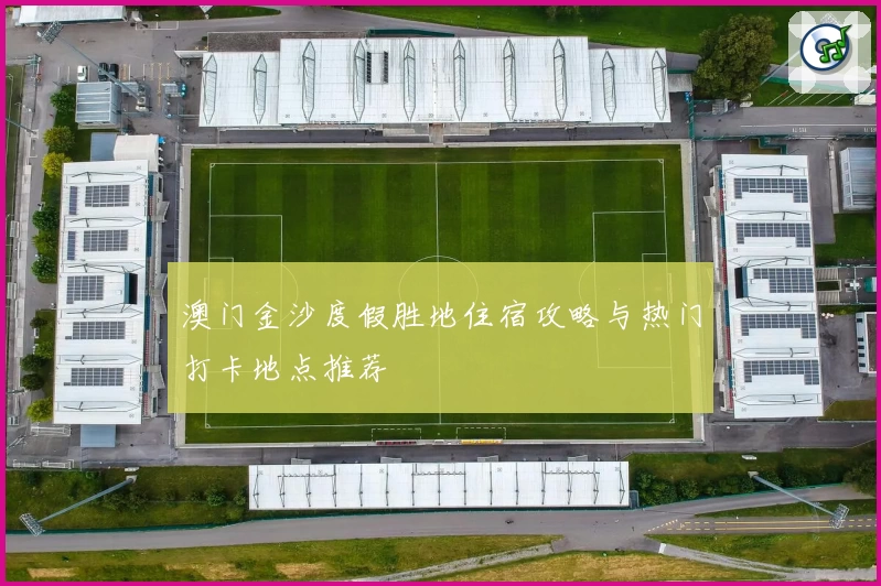 澳门金沙度假胜地住宿攻略与热门打卡地点推荐