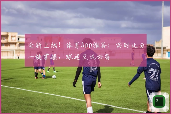 全新上线！体育App推荐：实时比分一键掌握，球迷交流必备