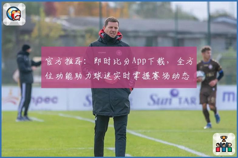 官方推荐:即时比分App下载,全方位功能助力球迷实时掌握赛场动态