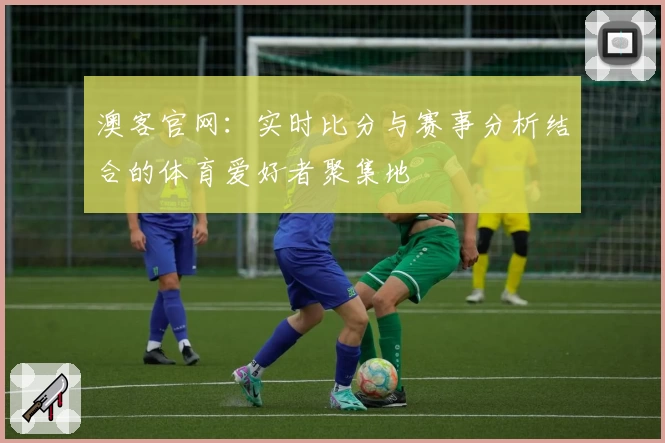 澳客官网：实时比分与赛事分析结合的体育爱好者聚集地