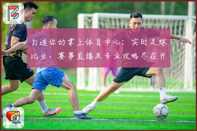 打造你的掌上体育中心：实时足球比分、赛事直播及专业攻略尽在开云APP