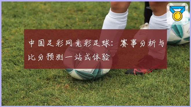 中国足彩网竞彩足球：赛事分析与比分预测一站式体验