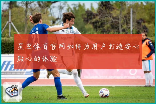 星空体育官网如何为用户打造安心贴心的体验