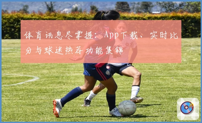 体育讯息尽掌握：App下载、实时比分与球迷热荐功能集锦