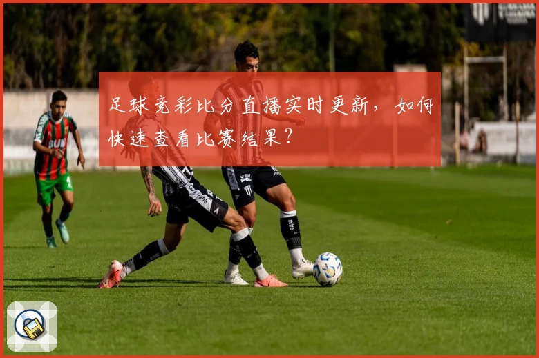足球竞彩比分直播实时更新，如何快速查看比赛结果？