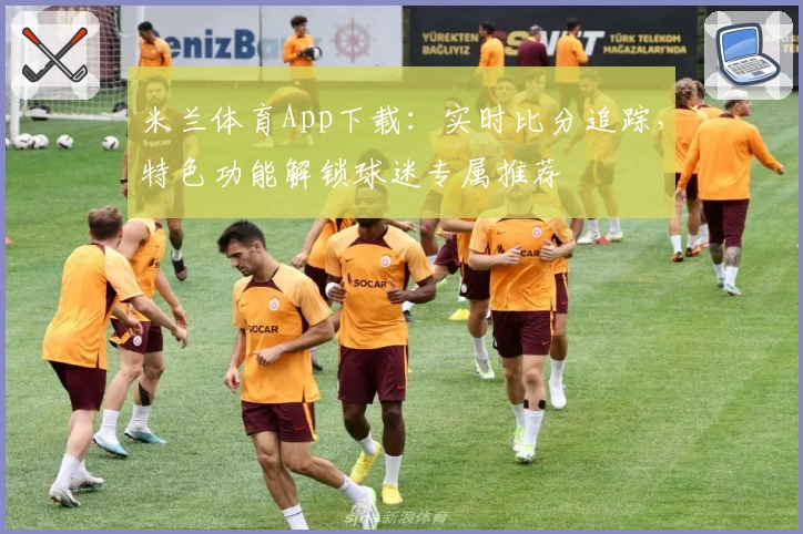 米兰体育App下载：实时比分追踪，特色功能解锁球迷专属推荐