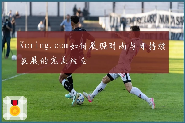 Kering.com如何展现时尚与可持续发展的完美结合