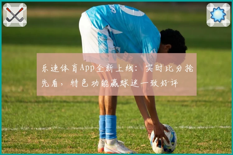 乐速体育App全新上线：实时比分抢先看，特色功能赢球迷一致好评