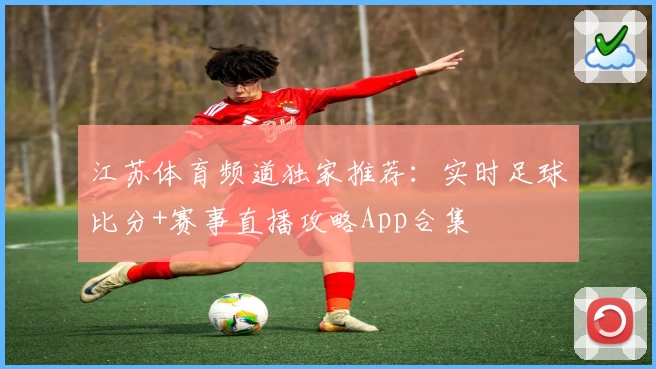 江苏体育频道独家推荐：实时足球比分+赛事直播攻略App合集