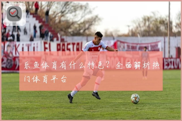 乐鱼体育有什么特色？全面解析热门体育平台