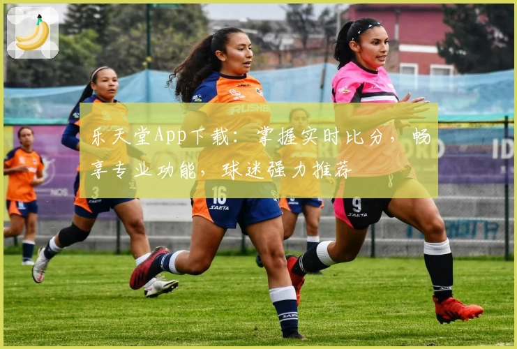 乐天堂App下载：掌握实时比分，畅享专业功能，球迷强力推荐