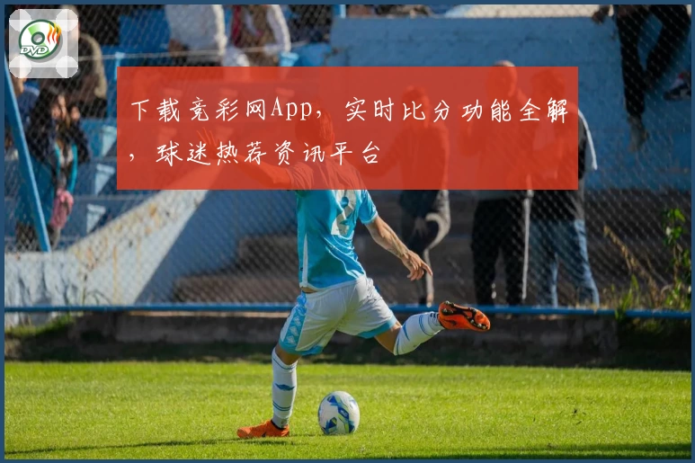 下载竞彩网App，实时比分功能全解，球迷热荐资讯平台