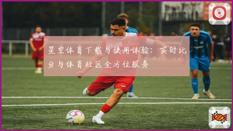 星空体育下载与使用体验：实时比分与体育社区全方位服务