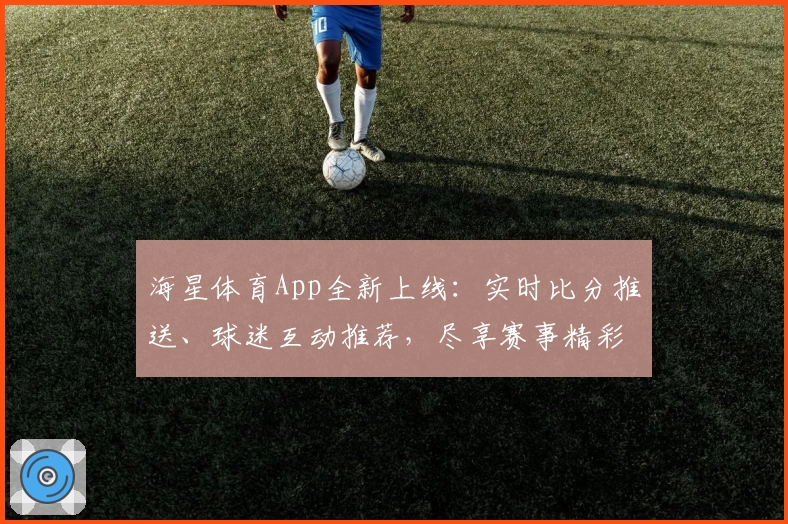 海星体育App全新上线：实时比分推送、球迷互动推荐，尽享赛事精彩