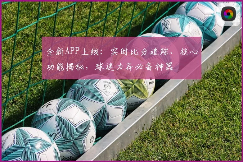 全新APP上线：实时比分追踪、核心功能揭秘，球迷力荐必备神器