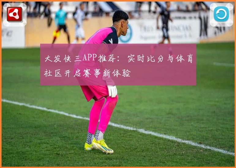大发快三APP推荐：实时比分与体育社区开启赛事新体验