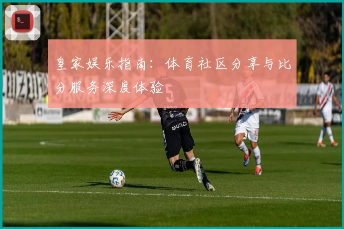 皇家娱乐指南：体育社区分享与比分服务深度体验