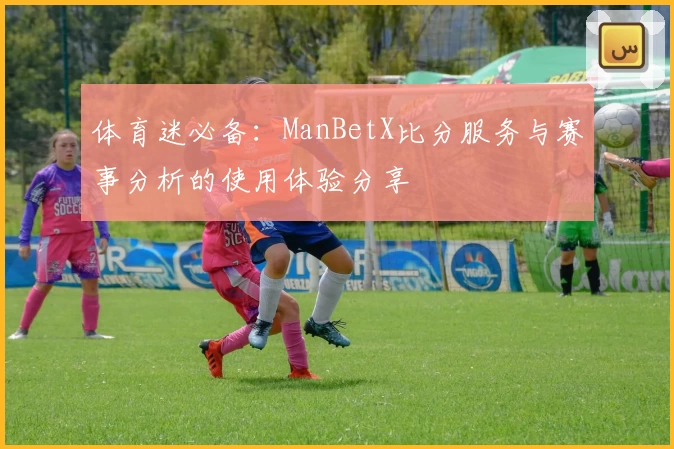 体育迷必备:ManBetX比分服务与赛事分析的使用体验分享