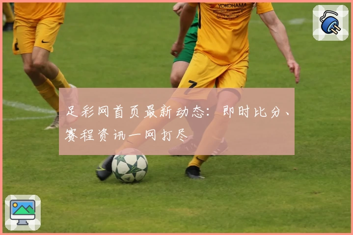 足彩网首页最新动态：即时比分、赛程资讯一网打尽
