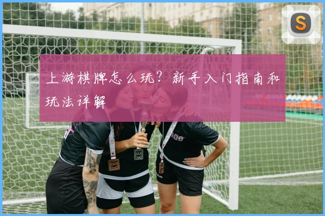 上游棋牌怎么玩？新手入门指南和玩法详解