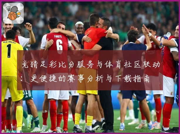 竞猜足彩比分服务与体育社区联动：更便捷的赛事分析与下载指南