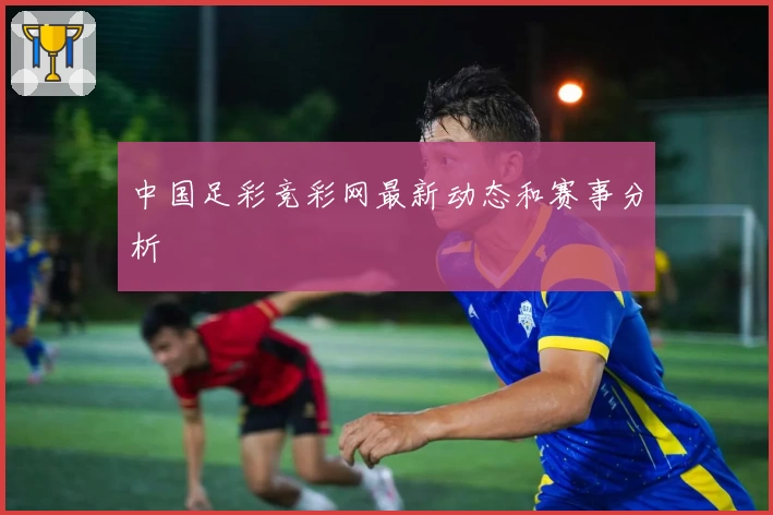 中国足彩竞彩网最新动态和赛事分析