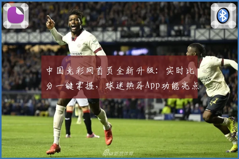 中国竞彩网首页全新升级:实时比分一键掌握,球迷热荐App功能亮点汇总