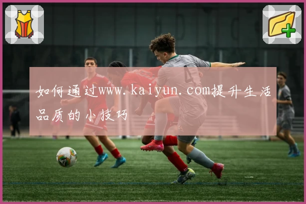 如何通过www.kaiyun.com提升生活品质的小技巧