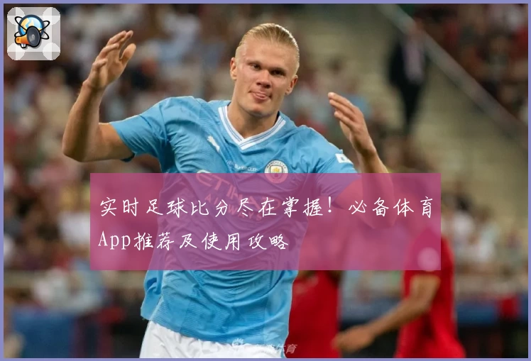 实时足球比分尽在掌握！必备体育App推荐及使用攻略