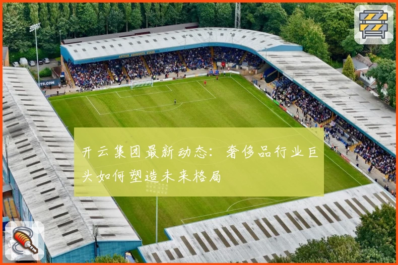 开云集团最新动态：奢侈品行业巨头如何塑造未来格局