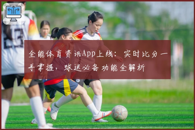 全能体育资讯App上线：实时比分一手掌握，球迷必备功能全解析