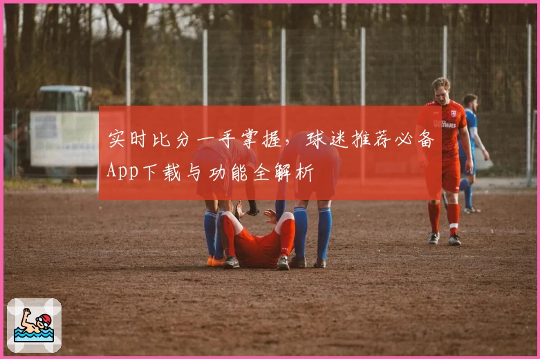 实时比分一手掌握,球迷推荐必备App下载与功能全解析