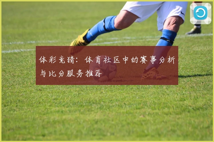 体彩竞猜：体育社区中的赛事分析与比分服务推荐