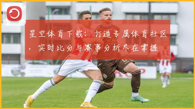 星空体育下载：打造专属体育社区，实时比分与赛事分析尽在掌握
