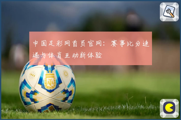 中国足彩网首页官网：赛事比分速递与体育互动新体验