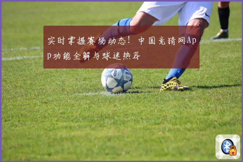 实时掌握赛场动态！中国竞猜网App功能全解与球迷热荐