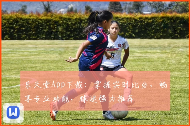乐天堂App下载：掌握实时比分，畅享专业功能，球迷强力推荐