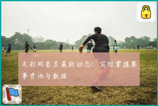 足彩网首页最新动态:实时掌握赛事资讯与数据