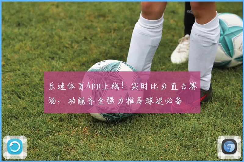 乐速体育App上线！实时比分直击赛场，功能齐全强力推荐球迷必备