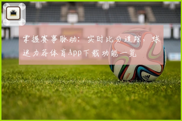 掌握赛事脉动：实时比分追踪，球迷力荐体育App下载功能一览