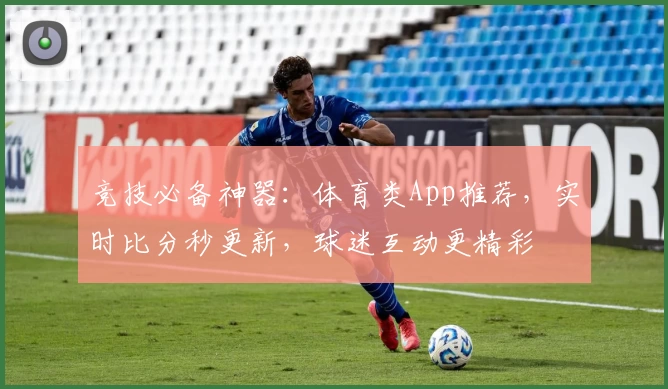 竞技必备神器：体育类App推荐，实时比分秒更新，球迷互动更精彩