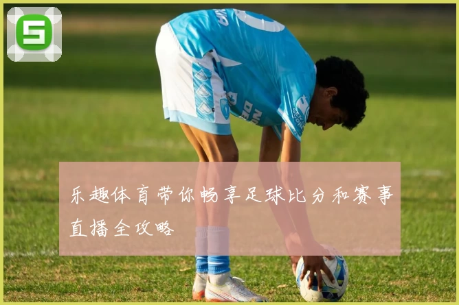 乐趣体育带你畅享足球比分和赛事直播全攻略
