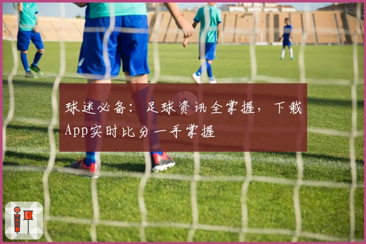 球迷必备：足球资讯全掌握，下载App实时比分一手掌握