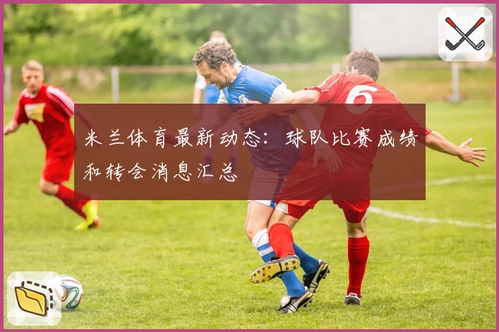 米兰体育最新动态：球队比赛成绩和转会消息汇总