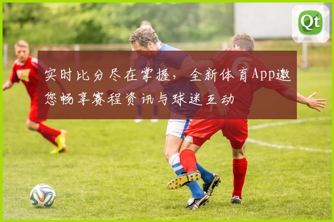 实时比分尽在掌握，全新体育App邀您畅享赛程资讯与球迷互动